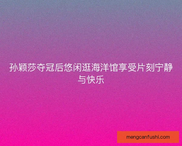 孙颖莎夺冠后悠闲逛海洋馆享受片刻宁静与快乐