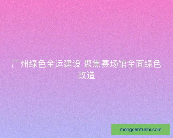 广州绿色全运建设 聚焦赛场馆全面绿色改造