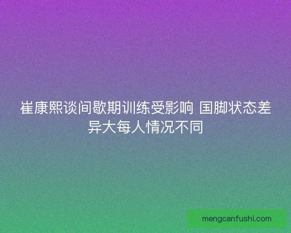 崔康熙谈间歇期训练受影响 国脚状态差异大每人情况不同